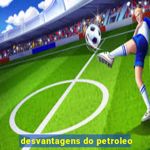 desvantagens do petroleo